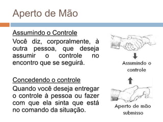 Aperto de Mão
Assumindo o Controle
Você diz, corporalmente, à
outra pessoa, que deseja
assumir o controle no
encontro que se seguirá.
Concedendo o controle
Quando você deseja entregar
o controle à pessoa ou fazer
com que ela sinta que está
no comando da situação.
 