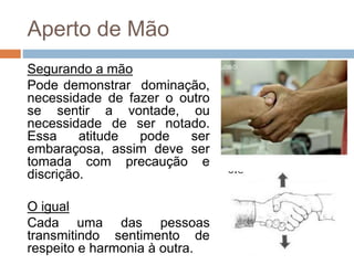 Aperto de Mão
Segurando a mão
Pode demonstrar dominação,
necessidade de fazer o outro
se sentir a vontade, ou
necessidade de ser notado.
Essa atitude pode ser
embaraçosa, assim deve ser
tomada com precaução e
discrição.
O igual
Cada uma das pessoas
transmitindo sentimento de
respeito e harmonia à outra.
 