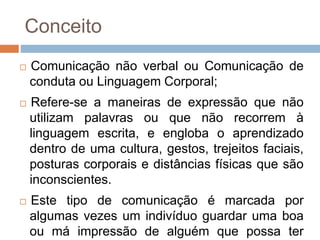 Conceito
 Comunicação não verbal ou Comunicação de
conduta ou Linguagem Corporal;
 Refere-se a maneiras de expressão que não
utilizam palavras ou que não recorrem à
linguagem escrita, e engloba o aprendizado
dentro de uma cultura, gestos, trejeitos faciais,
posturas corporais e distâncias físicas que são
inconscientes.
 Este tipo de comunicação é marcada por
algumas vezes um indivíduo guardar uma boa
ou má impressão de alguém que possa ter
 