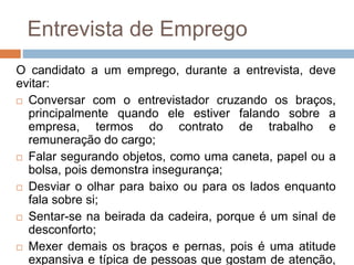 Entrevista de Emprego
O candidato a um emprego, durante a entrevista, deve
evitar:
 Conversar com o entrevistador cruzando os braços,
principalmente quando ele estiver falando sobre a
empresa, termos do contrato de trabalho e
remuneração do cargo;
 Falar segurando objetos, como uma caneta, papel ou a
bolsa, pois demonstra insegurança;
 Desviar o olhar para baixo ou para os lados enquanto
fala sobre si;
 Sentar-se na beirada da cadeira, porque é um sinal de
desconforto;
 Mexer demais os braços e pernas, pois é uma atitude
expansiva e típica de pessoas que gostam de atenção,
 