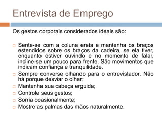 Entrevista de Emprego
Os gestos corporais considerados ideais são:
 Sente-se com a coluna ereta e mantenha os braços
estendidos sobre os braços da cadeira, se ela tiver,
enquanto estiver ouvindo e no momento de falar,
incline-se um pouco para frente. São movimentos que
indicam confiança e tranquilidade.
 Sempre converse olhando para o entrevistador. Não
há porque desviar o olhar;
 Mantenha sua cabeça erguida;
 Controle seus gestos;
 Sorria ocasionalmente;
 Mostre as palmas das mãos naturalmente.
 