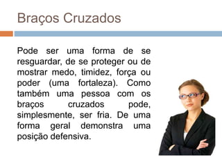 Braços Cruzados
Pode ser uma forma de se
resguardar, de se proteger ou de
mostrar medo, timidez, força ou
poder (uma fortaleza). Como
também uma pessoa com os
braços cruzados pode,
simplesmente, ser fria. De uma
forma geral demonstra uma
posição defensiva.
 