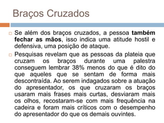 Braços Cruzados
 Se além dos braços cruzados, a pessoa também
fechar as mãos, isso indica uma atitude hostil e
defensiva, uma posição de ataque.
 Pesquisas revelam que as pessoas da plateia que
cruzam os braços durante uma palestra
conseguem lembrar 38% menos do que é dito do
que aqueles que se sentam de forma mais
descontraída. Ao serem indagados sobre a atuação
do apresentador, os que cruzaram os braços
usaram mais frases mais curtas, desviaram mais
os olhos, recostaram-se com mais frequência na
cadeira e foram mais críticos com o desempenho
do apresentador do que os demais ouvintes.
 