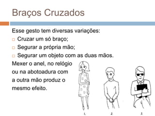 Braços Cruzados
Esse gesto tem diversas variações:
 Cruzar um só braço;
 Segurar a própria mão;
 Segurar um objeto com as duas mãos.
Mexer o anel, no relógio
ou na abotoadura com
a outra mão produz o
mesmo efeito.
 