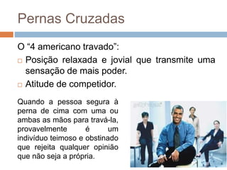 Pernas Cruzadas
O “4 americano travado”:
 Posição relaxada e jovial que transmite uma
sensação de mais poder.
 Atitude de competidor.
Quando a pessoa segura à
perna de cima com uma ou
ambas as mãos para travá-la,
provavelmente é um
indivíduo teimoso e obstinado
que rejeita qualquer opinião
que não seja a própria.
 
