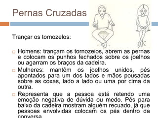 Pernas Cruzadas
Trançar os tornozelos:
 Homens: trançam os tornozelos, abrem as pernas
e colocam os punhos fechados sobre os joelhos
ou agarram os braços da cadeira.
 Mulheres: mantêm os joelhos unidos, pés
apontados para um dos lados e mãos pousadas
sobre as coxas, lado a lado ou uma por cima da
outra.
 Representa que a pessoa está retendo uma
emoção negativa de dúvida ou medo. Pés para
baixo da cadeira mostram alguém recuado, já que
pessoas envolvidas colocam os pés dentro da
 