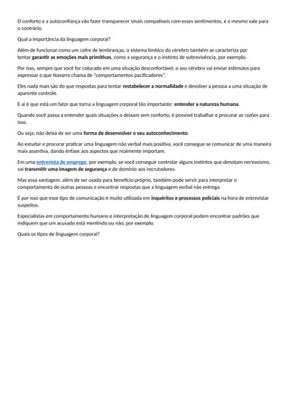 O conforto e a autoconfiança vão fazer transparecer sinais compatíveis com esses sentimentos, e o mesmo vale para
o contrário.
Qual a importância da linguagem corporal?
Além de funcionar como um cofre de lembranças, o sistema límbico do cérebro também se caracteriza por
tentar garantir as emoções mais primitivas, como a segurança e o instinto de sobrevivência, por exemplo.
Por isso, sempre que você for colocado em uma situação desconfortável, o seu cérebro vai enviar estímulos para
expressar o que Navarro chama de “comportamentos pacificadores”.
Eles nada mais são do que respostas para tentar restabelecer a normalidade e devolver a pessoa a uma situação de
aparente controle.
E aí é que está um fator que torna a linguagem corporal tão importante: entender a natureza humana.
Quando você passa a entender quais situações o deixam sem conforto, é possível trabalhar e procurar as razões para
isso.
Ou seja, não deixa de ser uma forma de desenvolver o seu autoconhecimento.
Ao estudar e procurar praticar uma linguagem não verbal mais positiva, você consegue se comunicar de uma maneira
mais assertiva, dando ênfase aos aspectos que realmente importam.
Em uma entrevista de emprego, por exemplo, se você conseguir controlar alguns instintos que denotam nervosismo,
vai transmitir uma imagem de segurança e de domínio aos recrutadores.
Mas essa vantagem, além de ser usada para benefício próprio, também pode servir para interpretar o
comportamento de outras pessoas e encontrar respostas que a linguagem verbal não entrega.
É por isso que esse tipo de comunicação é muito utilizada em inquéritos e processos policiais na hora de entrevistar
suspeitos.
Especialistas em comportamento humano e interpretação de linguagem corporal podem encontrar padrões que
indiquem que um acusado está mentindo ou não, por exemplo.
Quais os tipos de linguagem corporal?
 