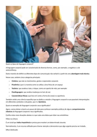 Quais os tipos de linguagem corporal?
A linguagem corporal pode ser caracterizada de diversas formas, como, por exemplo, a negativa e a de
autoconfiança.
Outra maneira de definir os diferentes tipos de comunicação não verbal é a partir de uma abordagem mais técnica.
Nesse caso, existem cinco categorias principais:
o Cinésica: que são os movimentos, gestos e expressões corporais
o Proxêmica: que é a maneira como se utiliza a área física de um espaço
o Tacêsica: que analisa o tato, o toque, como um aperto de mão, por exemplo
o Paralinguagem: que analisa mudanças no tom de voz
o Características físicas: que leva em conta a forma do corpo e a aparência.
Também existe uma ciência específica que se dedica a estudar a linguagem corporal e suas possíveis interpretações
em diferentes contextos e situações, que é a Quinésica.
Quais os exemplos de linguagem corporal e seus significados?
Agora, vamos deixar a teoria um pouco de lado para conhecer exemplos práticos de alguns comportamentos
clássicos da linguagem corporal e seus significados.
Confira estas nova situações abaixo e o que cada uma delas quer dizer nas entrelinhas:
Mãos na cintura
É um sinal que indica impaciência e pressa para resolver um determinado assunto.
Normalmente, é um recurso utilizado para chamar atenção e demonstrar que algo urgente precisa ser tratado.
Olhar desfocado
 