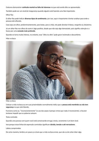 Costuma demonstrar confusão mental ou falta de interesse no que está sendo dito ou apresentado.
Também pode ser um sinal de insegurança quando alguém está fazendo uma fala importante.
OIhar fixo
O olhar fixo pode indicar diversos tipos de sentimento, por isso, aqui o importante é tentar analisar para onde a
pessoa está olhando.
Caso seja um olhar, predominantemente, para baixo, para o chão, ele pode denotar tristeza, vergonha ou desânimo.
Já um olhar fixo nos olhos do outro é algo positivo, desde que não seja algo demasiado, pois significa atenção e a
busca por uma conexão mais profunda.
Quando se torna muito intenso, no entanto, esse “olho no olho” pode gerar incômodo e desconforto.
Mão na boca
Mão na boca
Colocar a mão na boca ou em suas proximidades normalmente indica que a pessoa está mentindo ou não tem
segurança no que está falando.
Funciona como se, “inconscientemente” (o uso das aspas é porque vimos que nada é inconsciente), o locutor
tentasse impedir que as palavras saíssem.
Testa contraída
Quando uma pessoa com quem você está conversando enruga a testa, raramente é um bom sinal.
Isso porque essas linhas de expressão contraídas significam dúvida, tensão e até nervosismo.
Lábios comprimidos
De certa maneira, lembra um pouco os sinais que a mão na boca envia, que são os de evitar dizer algo.
 