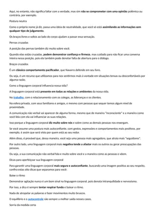 Aqui, no entanto, não significa faltar com a verdade, mas sim não se comprometer com uma opinião polêmica ou
contrária, por exemplo.
Postura neutra
Como o próprio nome já diz, passa uma ideia de neutralidade, que você só está assimilando as informações sem
qualquer tipo de julgamento.
Os braços livres e soltos ao lado do corpo ajudam a passar essa sensação.
Pernas cruzadas
A posição das pernas também diz muito sobre você.
Quando elas estão cruzadas, podem demonstrar confiança e firmeza, mas cuidado para não ficar uma conversa
inteira nessa posição, pois ela também pode denotar falta de abertura para o diálogo.
Braços cruzados
É um clássico comportamento pacificador, que Navarro defende em seu livro.
Ou seja, é um recurso que utilizamos para nos sentirmos mais à vontade em situações tensas ou desconfortáveis por
alguma razão.
Como a linguagem corporal influencia nossa vida?
A linguagem corporal está presente em todas as relações e ambientes da nossa vida.
No trabalho, com o relacionamento com os colegas, as lideranças e os clientes.
Na esfera privada, com seus familiares e amigos, e mesmo com pessoas que sequer temos algum nível de
proximidade.
A comunicação não verbal vai aparecer de alguma forma, mesmo que de maneira “inconsciente” e a maneira como
você lida com ela vai influenciar as suas relações.
Isso porque a linguagem corporal diz muito sobre nós e sobre como as demais pessoas nos enxergam.
Se você assume uma postura mais autoconfiante, com gestos, expressões e comportamentos mais positivos, por
exemplo, é assim que será visto por quem está ao seu redor.
Além disso, é provável que, dessa maneira, você seja uma pessoa mais agregadora, que atraia mais “seguidores”.
Por outro lado, uma linguagem corporal mais negativa tende a afastar mais os outros ou gerar preocupações das
pessoas.
Ou seja, a sua comunicação não verbal fala e muito sobre você e a maneira como as pessoas o vêem.
Dicas para aperfeiçoar sua linguagem corporal
Para garantir uma linguagem corporal mais segura e autoconfiante, buscando uma imagem positiva ao seu respeito,
confira estas oito dicas que separamos para você:
Baixe o ritmo
Demonstrar agitação nunca é um bom sinal na linguagem corporal, pois denota intranquilidade e nervosismo.
Por isso, a dica é sempre tentar respirar fundo e baixar o ritmo.
Nada de atropelar as palavras e fazer movimentos muito bruscos.
O equilíbrio e o autocontrole são sempre a melhor saída nesses casos.
Sorria da medida certa
 