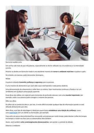 Sorria da medida certa
Um sorriso vale mais do que mil palavras, especialmente se ele for utilizado nas circunstâncias e na intensidade
correta.
Mostrar os dentes em forma de risada é uma excelente maneira de tornar o ambiente mais leve e quebrar o gelo.
No entanto, em excesso, pode demonstrar desespero.
Relaxe
A postura relaxada transmite confiança e segurança para as pessoas.
É uma maneira de demonstrar que você sabe o que está fazendo e nada parece abalá-lo.
Uma demonstração de relaxamento é soltar bem os ombros, fazer movimentos contínuos e fluidos e ter um
semblante sem qualquer preocupação aparente.
Essas dicas são válidas, em especial, para momentos de profundo estresse, com uma reunião importante, por
exemplo, onde a sua postura pode contagiar o restante das pessoas.
Olhe nos olhos
Os olhos são as janelas da alma e, por isso, é muito difícil esconder qualquer tipo de informação quando se está
olhando diretamente para eles.
Além disso, esse tipo de abordagem é ideal para quem busca estabelecer uma relação de confiança, como
uma negociação com um cliente ou fornecedor, por exemplo.
Caso ache um pouco desconfortável ficar encarando uma pessoa por muito tempo, pode desviar o olhar de tempos
em tempos e mudar seu foco para as sobrancelhas dela também.
Assim, você também evita constrangimentos desnecessários, sem perder o controle do debate.
Observe o ambiente
 