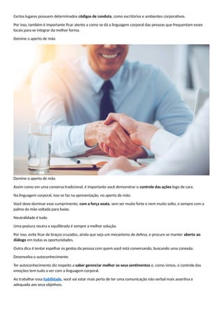 Certos lugares possuem determinados códigos de conduta, como escritórios e ambientes corporativos.
Por isso, também é importante ficar atento a como se dá a linguagem corporal das pessoas que frequentam esses
locais para se integrar da melhor forma.
Domine o aperto de mão
Domine o aperto de mão
Assim como em uma conversa tradicional, é importante você demonstrar o controle das ações logo de cara.
Na linguagem corporal, isso se faz na apresentação, no aperto de mão.
Você deve dominar esse cumprimento, com a força exata, sem ser muito forte e nem muito solto, e sempre com a
palma da mão voltada para baixo.
Neutralidade é tudo
Uma postura neutra e equilibrada é sempre a melhor solução.
Por isso, evite ficar de braços cruzados, ainda que seja um mecanismo de defesa, e procure se manter aberto ao
diálogo em todas as oportunidades.
Outra dica é tentar espelhar os gestos da pessoa com quem você está conversando, buscando uma conexão.
Desenvolva o autoconhecimento
Ter autoconhecimento diz respeito a saber gerenciar melhor os seus sentimentos e, como vimos, o controle das
emoções tem tudo a ver com a linguagem corporal.
Ao trabalhar essa habilidade, você vai estar mais perto de ter uma comunicação não verbal mais assertiva e
adequada aos seus objetivos.
 