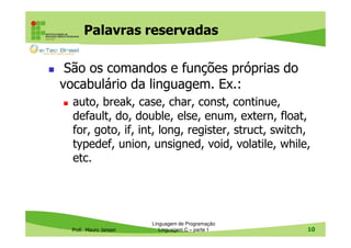 Palavras reservadas
São os comandos e funções próprias do
vocabulário da linguagem. Ex.:
auto, break, case, char, const, continue,
default, do, double, else, enum, extern, float,
for, goto, if, int, long, register, struct, switch,
typedef, union, unsigned, void, volatile, while,
etc.

Prof. Mauro Jansen

Linguagem de Programação
Linguagem C – parte 1

10

 