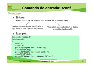 Comando de entrada: scanf
Sintaxe:
scanf(<string de controle>,<lista de argumentos>)
códigos de controle que identificarão o
tipo de dado a ser digitado pelo usuário

Variável(is) que receberá(ão) os dados,
precedida(s) pelo sinal &

Exemplo:
#Include <stdio.h>
Void main()
{
char c;
float n;
printf(“Digite uma letra: “);
scanf(“%c”,&c);
printf(“Digite um valor real: “);
scanf(“%f”,&n);
printf(“Letra: %c , número: %f”,c,f);
}
Prof. Mauro Jansen

Linguagem de Programação
Linguagem C – parte 1

13

 