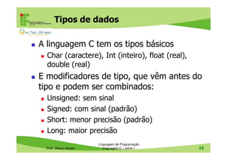 Tipos de dados
A linguagem C tem os tipos básicos
Char (caractere), Int (inteiro), float (real),
double (real)

E modificadores de tipo, que vêm antes do
tipo e podem ser combinados:
Unsigned: sem sinal
Signed: com sinal (padrão)
Short: menor precisão (padrão)
Long: maior precisão
Prof. Mauro Jansen

Linguagem de Programação
Linguagem C – parte 1

15

 