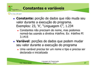 Constantes e variáveis
Constante: porção de dados que não muda seu
valor durante a execução do programa.
Exemplos: 23, ‘X’, “Linguagem C”, 1.234
Constantes não precisam de nome, mas podemos
nomeá-las usando a diretiva #define. Ex: #define PI
3.1415

Variável: porções de dados que podem mudar
seu valor durante a execução do programa
Uma variável precisa ter um nome e tipo e precisa ser
declarada e inicializada

Prof. Mauro Jansen

Linguagem de Programação
Linguagem C – parte 1

17

 