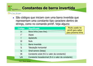 Constantes de barra invertida
São códigos que iniciam com uma barra invertida que
representam uma constante tipo caractere dentro de
strings, como no comando printf. Veja alguns:
Código

Significado

Muito usado no
printf para saltar
para próxima linha

n

Nova linha (new line)

”

Aspas

’

Apóstrofo

0

Nulo



Barra invertida

t

Tabulação horizontal

a

Sinal sonoro (beep)

N

Constante octal (N é o valor da constante)

xN

Constante hexadecimal (N é o valor da constante)

Prof. Mauro Jansen

 