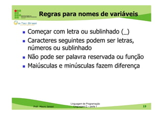 Regras para nomes de variáveis
Começar com letra ou sublinhado (_)
Caracteres seguintes podem ser letras,
números ou sublinhado
Não pode ser palavra reservada ou função
Maiúsculas e minúsculas fazem diferença

Prof. Mauro Jansen

Linguagem de Programação
Linguagem C – parte 1

19

 