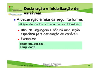 Declaração e inicialização de
variáveis
A declaração é feita da seguinte forma:
<tipo de dado> <lista de variáveis>;

Obs: Na linguagem C não há uma seção
específica para declaração de variáveis
Exemplos:
char ch,letra;
long cont;

Prof. Mauro Jansen

Linguagem de Programação
Linguagem C – parte 1

20

 