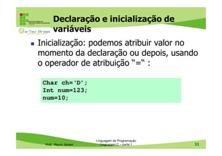 Declaração e inicialização de
variáveis
Inicialização: podemos atribuir valor no
momento da declaração ou depois, usando
o operador de atribuição “=“ :
Char ch=‘D’;
Int num=123;
num=10;

Prof. Mauro Jansen

Linguagem de Programação
Linguagem C – parte 1

21

 