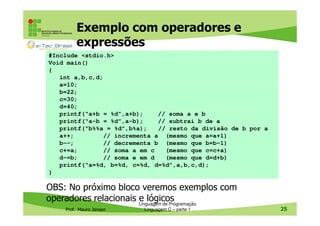 Exemplo com operadores e
expressões
#Include <stdio.h>
Void main()
{
int a,b,c,d;
a=10;
b=22;
c=30;
d=40;
printf(“a+b = %d”,a+b);
// soma a e b
printf(“a-b = %d”,a-b);
// subtrai b de a
printf(“b%%a = %d”,b%a);
// resto da divisão de b por a
a++;
// incrementa a (mesmo que a=a+1)
b--;
// decrementa b (mesmo que b=b-1)
c+=a;
// soma a em c
(mesmo que c=c+a)
d-=b;
// soma e em d
(mesmo que d=d+b)
printf(“a=%d, b=%d, c=%d, d=%d”,a,b,c,d);
}

OBS: No próximo bloco veremos exemplos com
operadores relacionais Linguagem de Programação
e lógicos
Prof. Mauro Jansen

Linguagem C – parte 1

25

 