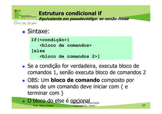 Estrutura condicional if
Equivalente em pseudocódigo: se-senão-fimse

Sintaxe:
If(<condição>)
<bloco de comandos>
[else
<bloco de comandos 2>]

Se a condição for verdadeira, executa bloco de
comandos 1, senão executa bloco de comandos 2
OBS: Um bloco de comando composto por
mais de um comando deve iniciar com { e
terminar com }
O bloco do else é Linguagem de Programação
opcional
Prof. Mauro Jansen

Linguagem C – parte 1

27

 