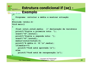 Estrutura condicional if (se) Exemplo
/*
Programa: calcular a média e mostrar situação
*/
#Include <stdio.h>
Void main()
{
float nota1,nota2,media; // declaração de variáveis
printf(“Digite a primeira nota: “);
scanf(“%f”,&nota1);
printf(“Digite a segunda nota: “);
scanf(“%f”,&nota2);
media=(nota1+nota2)/2;
printf(“A média é: %f n”,media);
if(media>=7)
printf(“Você está aprovado.n”);
else
printf(“Você está de recuperação.n”);
}
Prof. Mauro Jansen

Linguagem de Programação
Linguagem C – parte 1

28

 