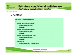 Estrutura condicional switch-case
Equivalente pseudocódigo: escolha

Sintaxe:
Switch (<variável>)
{
case <constante1>:
<declaração1>;
break;
case <constante2>:
<declaração2>;
break;
case <constante_n>:
<declaraçãoN>;
break;
default:
<declaração default>
}

Prof. Mauro Jansen

Linguagem de Programação
Linguagem C – parte 1

29

 
