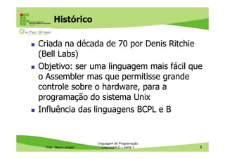 Histórico
Criada na década de 70 por Denis Ritchie
(Bell Labs)
Objetivo: ser uma linguagem mais fácil que
o Assembler mas que permitisse grande
controle sobre o hardware, para a
programação do sistema Unix
Influência das linguagens BCPL e B

Prof. Mauro Jansen

Linguagem de Programação
Linguagem C – parte 1

3

 
