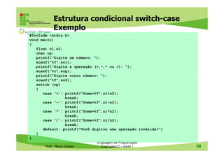 Estrutura condicional switch-case
Exemplo
#Include <stdio.h>
void main()
{
float n1,n2;
char op;
printf(“Digite um número: “);
scanf(“%f”,&n1);
printf(“Digite a operação (+,-,* ou /): “);
scanf(“%c”,&op);
printf(“Digite outro número: “);
scanf(“%f”,&n2);
switch (op)
{
case ‘+’: printf(“Soma=%f”,n1+n2);
break;
case ‘-’: printf(“Soma=%f”,n1-n2);
break;
case ‘*’: printf(“Soma=%f”,n1*n2);
break;
case ‘/’: printf(“Soma=%f”,n1/n2);
break;
default: printf(“Você digitou uma operação inválida!”)
}
}
Prof. Mauro Jansen

Linguagem de Programação
Linguagem C – parte 1

30

 