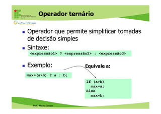 Operador ternário
Operador que permite simplificar tomadas
de decisão simples
Sintaxe:
<expressão1> ? <expressão2> : <expressão3>

Exemplo:

Equivale a:

max=(a>b) ? a : b;
If (a>b)
max=a;
Else
max=b;
Prof. Mauro Jansen

 
