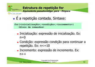 Estrutura de repetição for
Equivalente pseudocódigo: para - fimpara

É a repetição contada. Sintaxe:
for(<inicialização>;<condição>;<incremento>)
<bloco de comandos>

Inicialização: expressão de inicialização. Ex:
n=0
Condição: expressão condição para continuar a
repetição. Ex: n<=10
Incremento: expressão de incremento. Ex:
n++
Prof. Mauro Jansen

Linguagem de Programação
Linguagem C – parte 1

32

 