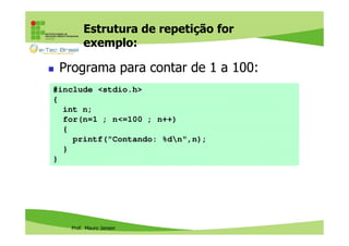 Estrutura de repetição for
exemplo:

Programa para contar de 1 a 100:
#include <stdio.h>
{
int n;
for(n=1 ; n<=100 ; n++)
{
printf("Contando: %dn",n);
}
}

Prof. Mauro Jansen

 