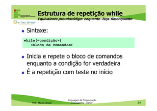 Estrutura de repetição while
Equivalente pseudocódigo: enquanto–faça-fimenquanto

Sintaxe:
while(<condição>)
<bloco de comandos>

Inicia e repete o bloco de comandos
enquanto a condição for verdadeira
É a repetição com teste no início

Prof. Mauro Jansen

Linguagem de Programação
Linguagem C – parte 1

34

 