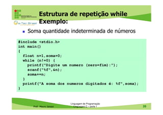 Estrutura de repetição while
Exemplo:
Soma quantidade indeterminada de números
#include <stdio.h>
int main()
{
float n=1,soma=0;
while (n!=0) {
printf("Digite um numero (zero=fim):");
scanf("%f",&n);
soma+=n;
}
printf("A soma dos numeros digitados é: %f",soma);
}

Prof. Mauro Jansen

Linguagem de Programação
Linguagem C – parte 1

35

 