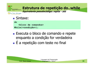 Estrutura de repetição do..while
Equivalente pseudocódigo: repita - até

Sintaxe:
do
<bloco de comandos>
While(<condição>);

Executa o bloco de comando e repete
enquanto a condição for verdadeira
É a repetição com teste no final

Prof. Mauro Jansen

Linguagem de Programação
Linguagem C – parte 1

36

 