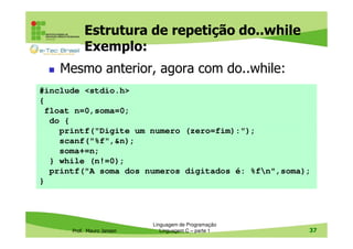 Estrutura de repetição do..while
Exemplo:
Mesmo anterior, agora com do..while:
#include <stdio.h>
{
float n=0,soma=0;
do {
printf("Digite um numero (zero=fim):");
scanf("%f",&n);
soma+=n;
} while (n!=0);
printf("A soma dos numeros digitados é: %fn",soma);
}

Prof. Mauro Jansen

Linguagem de Programação
Linguagem C – parte 1

37

 