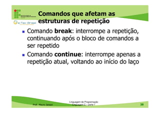 Comandos que afetam as
estruturas de repetição
Comando break: interrompe a repetição,
continuando após o bloco de comandos a
ser repetido
Comando continue: interrompe apenas a
repetição atual, voltando ao início do laço

Prof. Mauro Jansen

Linguagem de Programação
Linguagem C – parte 1

38

 