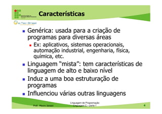Características
Genérica: usada para a criação de
programas para diversas áreas
Ex: aplicativos, sistemas operacionais,
automação industrial, engenharia, física,
química, etc.

Linguagem “mista”: tem características de
linguagem de alto e baixo nível
Induz a uma boa estruturação de
programas
Influenciou várias outras linguagens
Prof. Mauro Jansen

Linguagem de Programação
Linguagem C – parte 1

4

 
