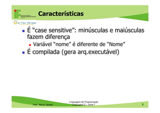 Características
É “case sensitive”: minúsculas e maiúsculas
fazem diferença
Variável “nome” é diferente de “Nome”

É compilada (gera arq.executável)

Prof. Mauro Jansen

Linguagem de Programação
Linguagem C – parte 1

5

 