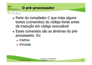 O pré-processador
Parte do compilador C que trata alguns
textos (comandos) do código-fonte antes
da tradução em código executável
Esses comandos são as diretivas do préprocessador. Ex:
#define
#include

Prof. Mauro Jansen

Linguagem de Programação
Linguagem C – parte 1

6

 