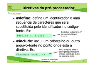 Diretivas do pré-processador
#define: define um identificador e uma
sequência de caracteres que será
substituída pelo identificador no códigofonte. Ex:
Em todo o código fonte, PI
#define PI 3.1415

será substituído por
3.1415

#include: inclui um cabeçalho ou outro
arquivo-fonte no ponto onde está a
Inclui o arquivo “stdio.h”
diretiva. Ex:
(definições padrões para
#include <stdio.h>
Prof. Mauro Jansen

Linguagem de Programação
Linguagem C – parte 1

entrada e saída de dados)
no programa-fonte
7

 