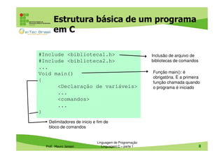 Estrutura básica de um programa
em C
#Include <biblioteca1.h>
#Include <biblioteca2.h>
...
Void main()
{
<Declaração de variáveis>
...
<comandos>
...
}

Inclusão de arquivo de
bibliotecas de comandos
Função main(): é
obrigatória. É a primeira
função chamada quando
o programa é iniciado

Delimitadores de inicio e fim de
bloco de comandos

Prof. Mauro Jansen

Linguagem de Programação
Linguagem C – parte 1

8

 