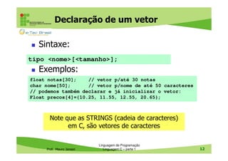Declaração de um vetor
Sintaxe:
tipo <nome>[<tamanho>];

Exemplos:
float notas[30];
// vetor p/até 30 notas
char nome[50];
// vetor p/nome de até 50 caracteres
// podemos também declarar e já inicializar o vetor:
Float precos[4]={10.25, 11.55, 12.55, 20.65};

Note que as STRINGS (cadeia de caracteres)
em C, são vetores de caracteres

Prof. Mauro Jansen

Linguagem de Programação
Linguagem C – parte 1

12

 