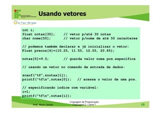 Usando vetores
int i;
float notas[30];
char nome[50];

// vetor p/até 30 notas
// vetor p/nome de até 50 caracteres

// podemos também declarar e já inicializar o vetor:
Float precos[4]={10.25, 11.55, 12.55, 20.65};
notas[0]=9.5;

// guarda valor numa pos.específica

// usando um vetor no comando de entrada de dados:
scanf(“%f”,&notas[1]);
printf(“%fn”,notas[0]);

// acessa o valor de uma pos.

// especificando indice com variável:
i=1;
printf(“%fn”,notas[i]);
Prof. Mauro Jansen

Linguagem de Programação
Linguagem C – parte 1

13

 