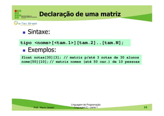 Declaração de uma matriz
Sintaxe:
tipo <nome>[<tam.1>][tam.2]..[tam.N];

Exemplos:
float notas[30][3]; // matriz p/até 3 notas de 30 alunos
nome[50][10]; // matriz nomes (até 50 car.) de 10 pessoas

Prof. Mauro Jansen

Linguagem de Programação
Linguagem C – parte 1

16

 