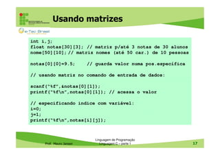 Usando matrizes
int i,j;
float notas[30][3]; // matriz p/até 3 notas de 30 alunos
nome[50][10]; // matriz nomes (até 50 car.) de 10 pessoas
notas[0][0]=9.5;

// guarda valor numa pos.específica

// usando matriz no comando de entrada de dados:
scanf(“%f”,&notas[0][1]);
printf(“%fn”,notas[0][1]); // acessa o valor
// especificando indice com variável:
i=0;
j=1;
printf(“%fn”,notas[i][j]);

Prof. Mauro Jansen

Linguagem de Programação
Linguagem C – parte 1

17

 