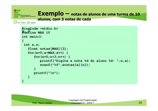 Exemplo – notas de alunos de uma turma de 10
alunos, com 3 notas de cada
#include <stdio.h>
#define MAX 10
int main()
{
int a,n;
float notas[MAX][3];
for(a=0;a<MAX;a++) {
for(n=0;n<3;n++) {
printf("Digite a nota %d do aluno %d: ",n,a);
scanf("%f",&notas[a][n]);
}
printf("n");
}
}

#

Prof. Mauro Jansen

Linguagem de Programação
Linguagem C – parte 1

18

 