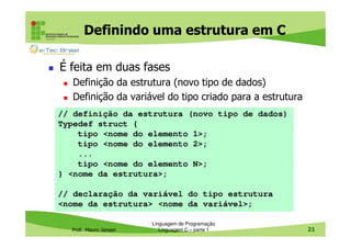 Definindo uma estrutura em C
É feita em duas fases
Definição da estrutura (novo tipo de dados)
Definição da variável do tipo criado para a estrutura
// definição da estrutura (novo tipo de dados)
Typedef struct {
tipo <nome do elemento 1>;
tipo <nome do elemento 2>;
...
tipo <nome do elemento N>;
} <nome da estrutura>;
// declaração da variável do tipo estrutura
<nome da estrutura> <nome da variável>;
Prof. Mauro Jansen

Linguagem de Programação
Linguagem C – parte 1

21

 