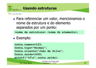 Usando estruturas
Para referenciar um valor, mencionamos o
nome da estrutura e do elemento
separados por um ponto:
<nome da estrutura>.<nome do elemento>;

Exemplo:
conta.numero=123;
Conta.tipo=“Normal”;
Conta.cliente=“João da Silva”;
Conta.saldo=1000;
printf(“%fn”,conta.saldo);
Prof. Mauro Jansen

Linguagem de Programação
Linguagem C – parte 1

22

 